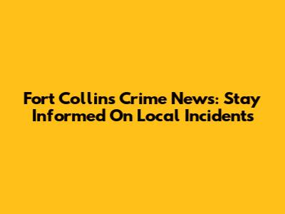 Fort Collins Crime News: Stay Informed On Local Incidents
