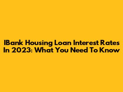 IBank Housing Loan Interest Rates In 2023: What You Need To Know