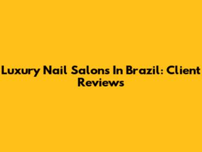 Luxury Nail Salons In Brazil: Client Reviews